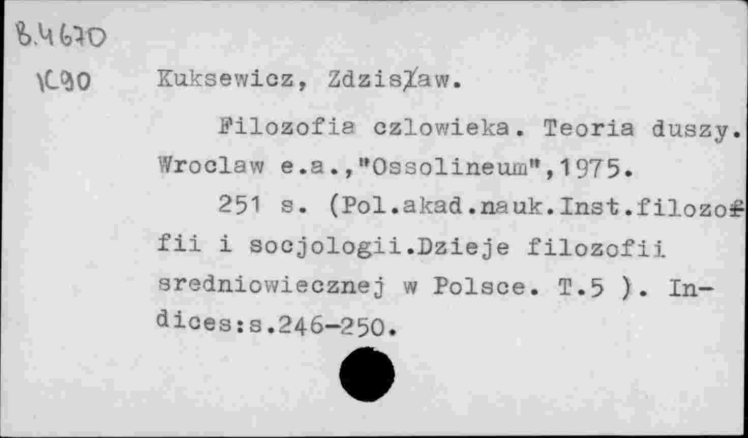 ﻿%.ч сю
\С$0
Kuksewicz, Zdzis^aw.
Pilozofia czlowieka. Teoria duszy. Wroclaw e .a., ’’Ossolineuiu", 1975.
251 s. (Pol.akad.nauk.Inst.filozo# fil i socjologii.Dzieje filozofii sredniowiecznej w Polsce. T.5 ). Indices :s.246-250.